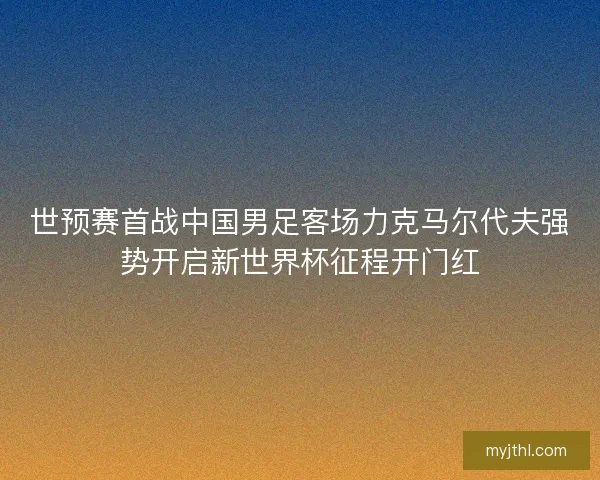世预赛首战中国男足客场力克马尔代夫强势开启新世界杯征程开门红