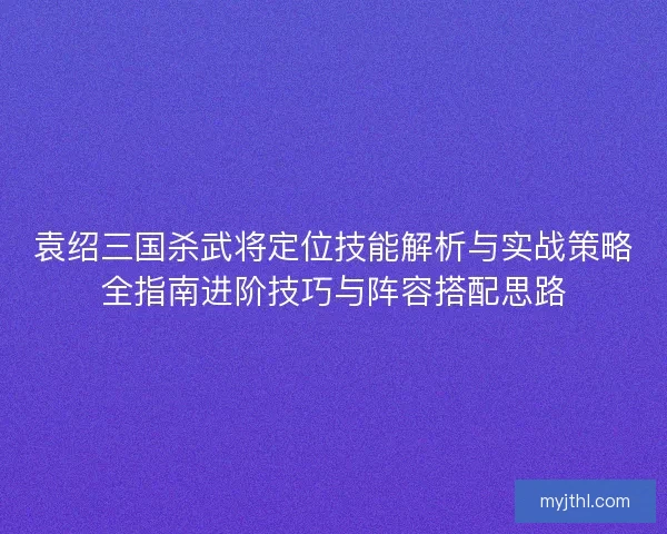 袁绍三国杀武将定位技能解析与实战策略全指南进阶技巧与阵容搭配思路