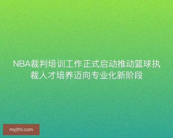 NBA裁判培训工作正式启动推动篮球执裁人才培养迈向专业化新阶段